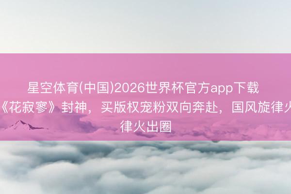 星空体育(中国)2026世界杯官方app下载 程潇《花寂寥》封神,买版权宠粉双向奔赴,国风旋律火出圈
