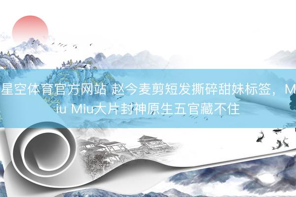 星空体育官方网站 赵今麦剪短发撕碎甜妹标签，Miu Miu大片封神原生五官藏不住