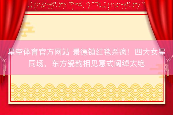 星空体育官方网站 景德镇红毯杀疯！四大女星同场，东方瓷韵相见意式阔绰太绝