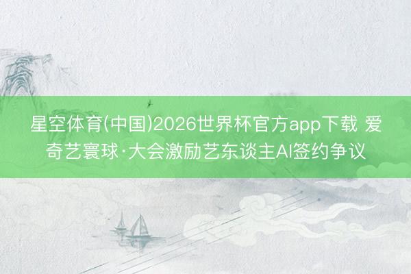 星空体育(中国)2026世界杯官方app下载 爱奇艺寰球·大会激励艺东谈主AI签约争议