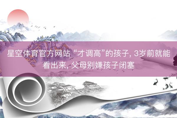 星空体育官方网站 “才调高”的孩子， 3岁前就能看出来， 父母别嫌孩子闭塞