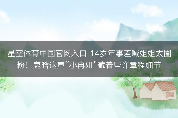 星空体育中国官网入口 14岁年事差喊姐姐太圈粉！鹿晗这声“小冉姐”藏着些许章程细节