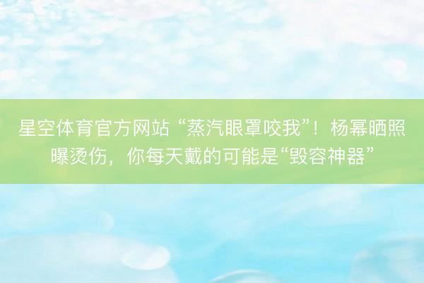 星空体育官方网站 “蒸汽眼罩咬我”！杨幂晒照曝烫伤，你每天戴的可能是“毁容神器”
