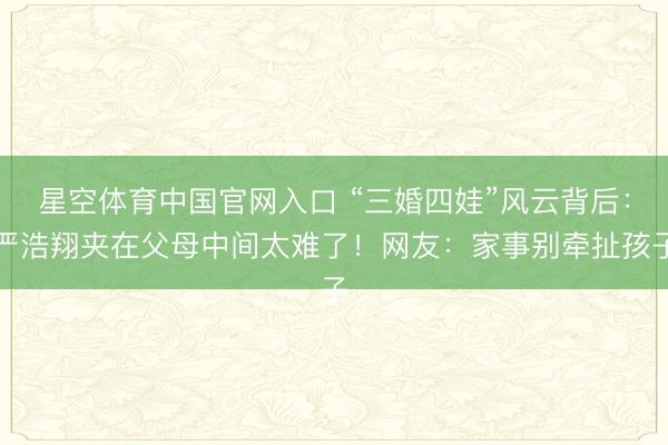 星空体育中国官网入口 “三婚四娃”风云背后：严浩翔夹在父母中间太难了！网友：家事别牵扯孩子