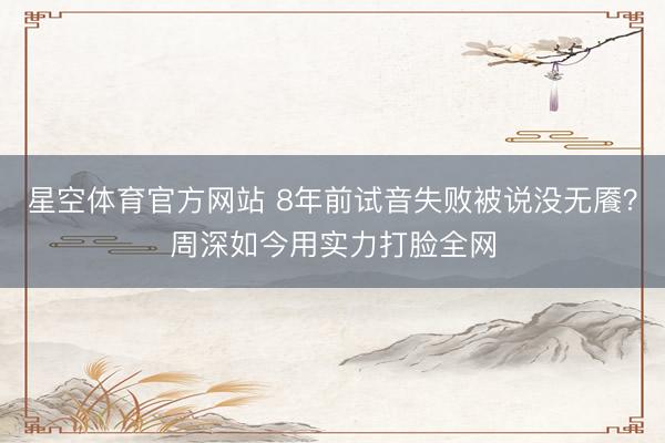 星空体育官方网站 8年前试音失败被说没无餍？周深如今用实力打脸全网