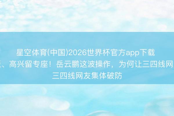 星空体育(中国)2026世界杯官方app下载 给娃送快板、高兴留专座！岳云鹏这波操作，为何让三四线网友集体破防