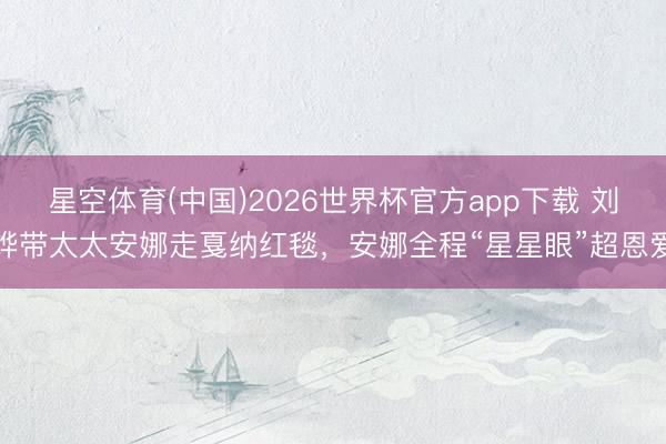 星空体育(中国)2026世界杯官方app下载 刘烨带太太安娜走戛纳红毯，安娜全程“星星眼”超恩爱