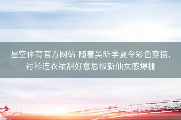 星空体育官方网站 随着吴昕学夏令彩色穿搭，衬衫连衣裙甜好意思极新仙女感爆棚