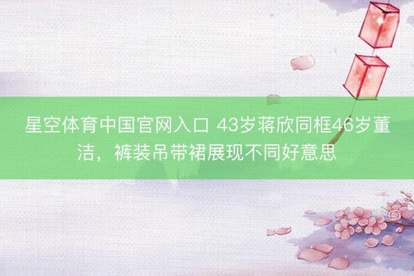 星空体育中国官网入口 43岁蒋欣同框46岁董洁，裤装吊带裙展现不同好意思