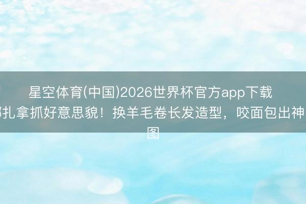 星空体育(中国)2026世界杯官方app下载 娜扎拿抓好意思貌！换羊毛卷长发造型，咬面包出神图