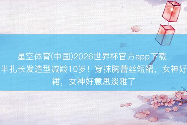 星空体育(中国)2026世界杯官方app下载 宋慧乔换回半扎长发造型减龄10岁！穿抹胸蕾丝短裙，女神好意思淡雅了