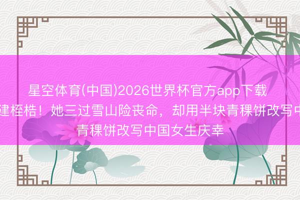 星空体育(中国)2026世界杯官方app下载 14岁砸碎封建桎梏！她三过雪山险丧命，却用半块青稞饼改写中国女生庆幸