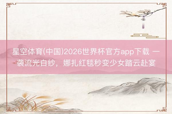 星空体育(中国)2026世界杯官方app下载 一袭流光白纱，娜扎红毯秒变少女踏云赴宴