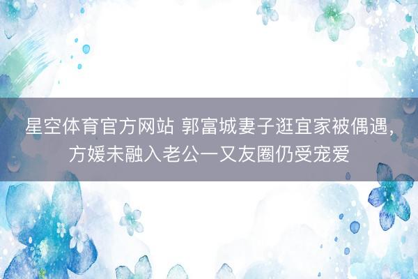 星空体育官方网站 郭富城妻子逛宜家被偶遇，方媛未融入老公一又友圈仍受宠爱