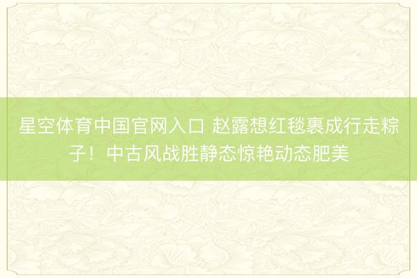 星空体育中国官网入口 赵露想红毯裹成行走粽子！中古风战胜静态惊艳动态肥美
