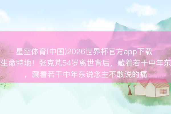 星空体育(中国)2026世界杯官方app下载 坐着轮椅唱摇滚到生命特地!张克芃54岁离世背后,藏着若干中年东说念主不敢说的痛
