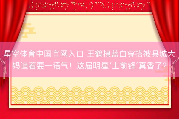 星空体育中国官网入口 王鹤棣蓝白穿搭被县城大妈追着要一语气！这届明星‘土前锋’真香了？