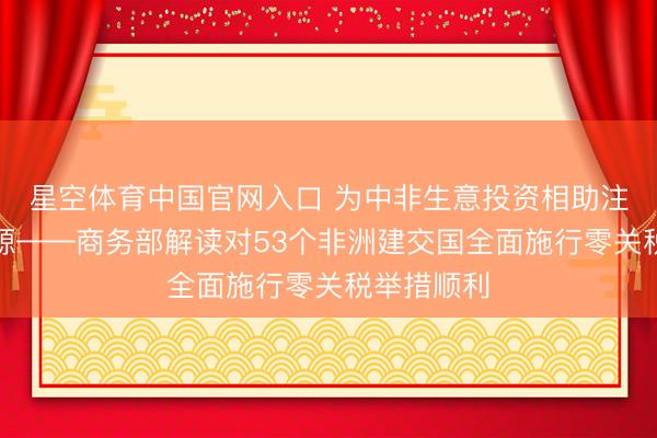 星空体育中国官网入口 为中非生意投资相助注入宏大能源——商务部解读对53个非洲建交国全面施行零关税举措顺利