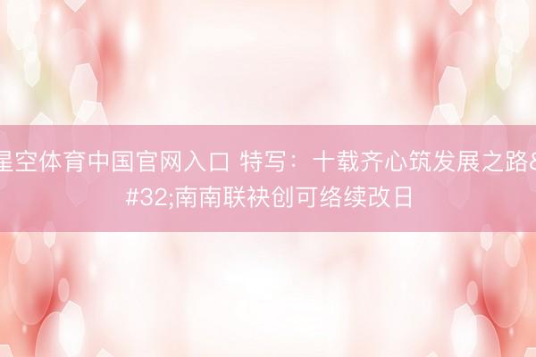 星空体育中国官网入口 特写：十载齐心筑发展之路 南南联袂创可络续改日