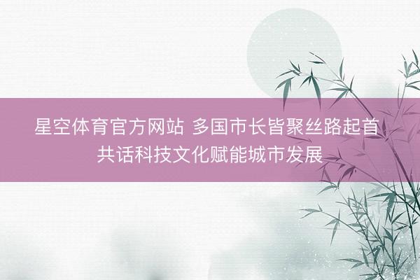 星空体育官方网站 多国市长皆聚丝路起首 共话科技文化赋能城市发展