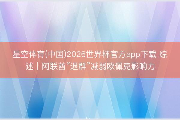 星空体育(中国)2026世界杯官方app下载 综述｜阿联酋“退群”减弱欧佩克影响力