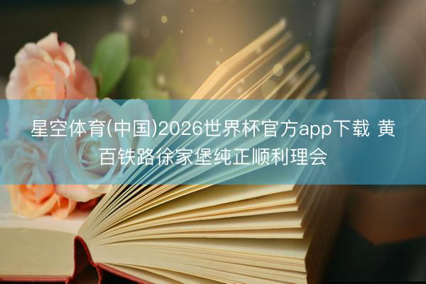 星空体育(中国)2026世界杯官方app下载 黄百铁路徐家堡纯正顺利理会