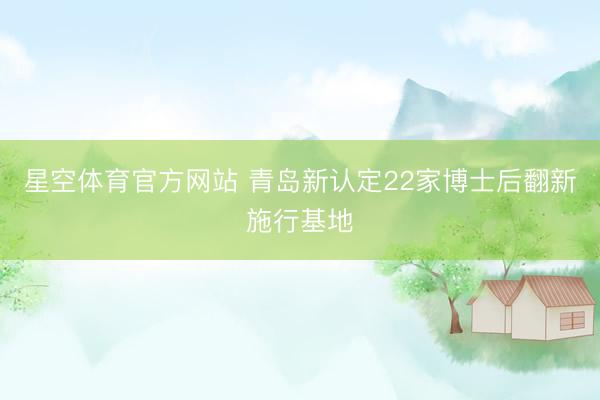 星空体育官方网站 青岛新认定22家博士后翻新施行基地