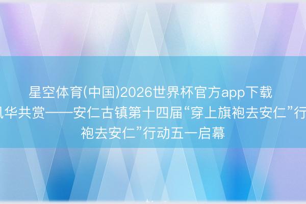 星空体育(中国)2026世界杯官方app下载 旗韵流转 风华共赏——安仁古镇第十四届“穿上旗袍去安仁”行动五一启幕