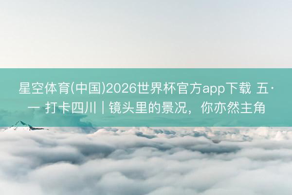 星空体育(中国)2026世界杯官方app下载 五·一 打卡四川 | 镜头里的景况，你亦然主角