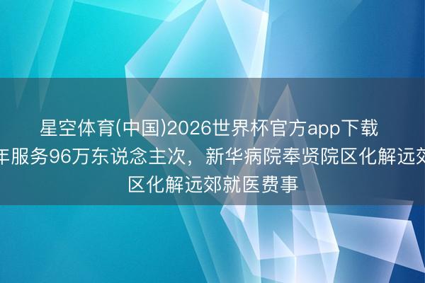 星空体育(中国)2026世界杯官方app下载 开诊近一年服务96万东说念主次,新华病院奉贤院区化解远郊就医费事