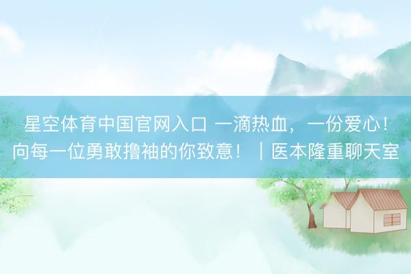 星空体育中国官网入口 一滴热血，一份爱心！向每一位勇敢撸袖的你致意！｜医本隆重聊天室