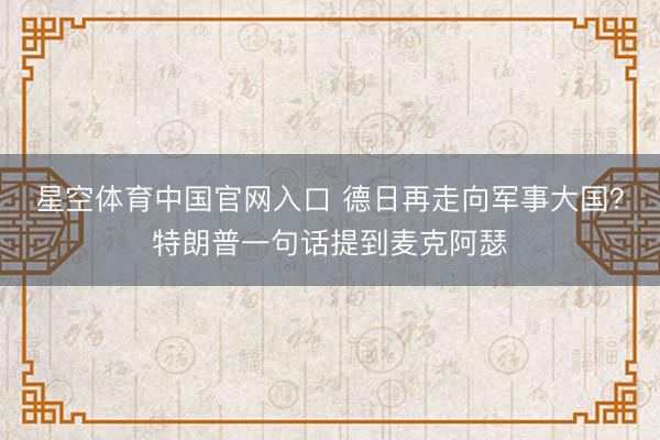 星空体育中国官网入口 德日再走向军事大国？特朗普一句话提到麦克阿瑟