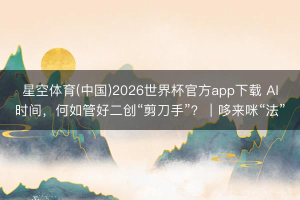 星空体育(中国)2026世界杯官方app下载 AI时间,何如管好二创“剪刀手”?|哆来咪“法”