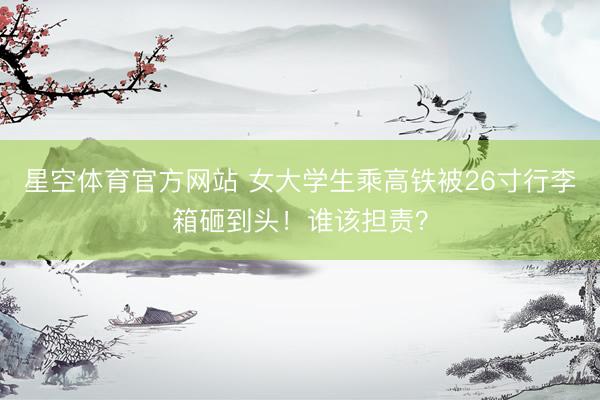 星空体育官方网站 女大学生乘高铁被26寸行李箱砸到头!谁该担责?