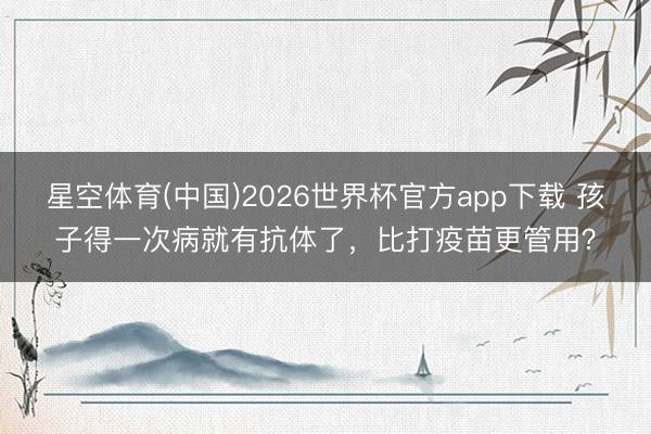 星空体育(中国)2026世界杯官方app下载 孩子得一次病就有抗体了,比打疫苗更管用?