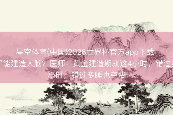 星空体育(中国)2026世界杯官方app下载 “大睡特睡”能建造大脑？医师：黄金建造期就这4小时，错过多睡也空费