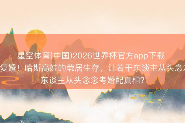 星空体育(中国)2026世界杯官方app下载 仳离30年拒却复婚!哈斯高娃的茕居生存,让若干东谈主从头念念考婚配真相?