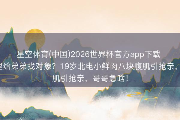 星空体育(中国)2026世界杯官方app下载 婚变神话里给弟弟找对象?19岁北电小鲜肉八块腹肌引抢亲,哥哥急啥!