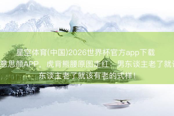 星空体育(中国)2026世界杯官方app下载 东北大叔拒好意思颜APP,虎背熊腰原图走红:男东谈主老了就该有老的式样!