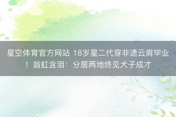 星空体育官方网站 18岁星二代穿非遗云肩毕业!翁虹含泪:分居两地终见犬子成才