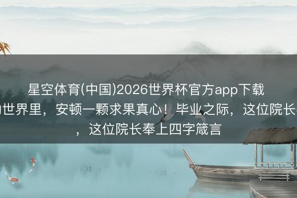 星空体育(中国)2026世界杯官方app下载 在变动不居的世界里,安顿一颗求果真心!毕业之际,这位院长奉上四字箴言