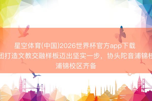 星空体育(中国)2026世界杯官方app下载 上报集团打造文教交融样板迈出坚实一步,协头陀音浦锦校区齐备