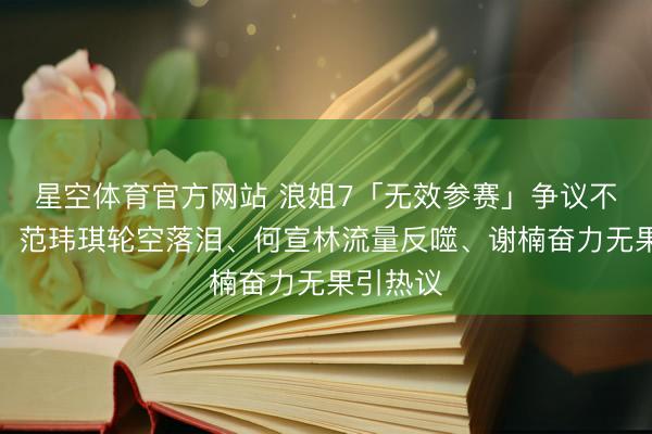 星空体育官方网站 浪姐7「无效参赛」争议不绝发酵,范玮琪轮空落泪、何宣林流量反噬、谢楠奋力无果引热议