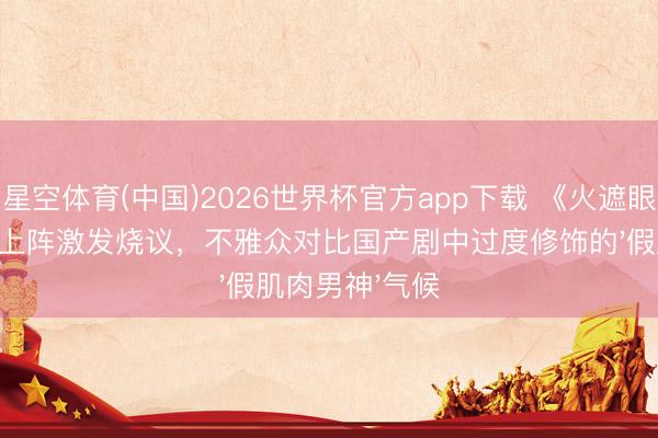 星空体育(中国)2026世界杯官方app下载 《火遮眼》谢苗真功夫上阵激发烧议,不雅众对比国产剧中过度修饰的'假肌肉男神'气候